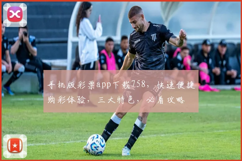 手机版彩票app下载758，快速便捷购彩体验，三大特色，必看攻略