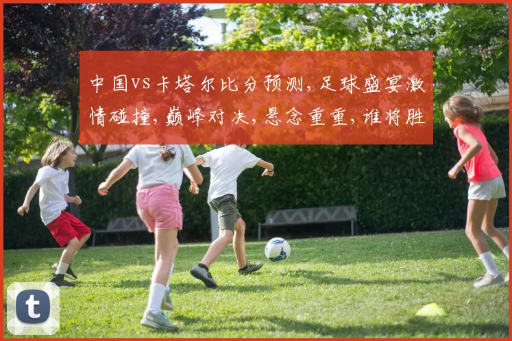 中国vs卡塔尔比分预测,足球盛宴激情碰撞,巅峰对决,悬念重重,谁将胜出