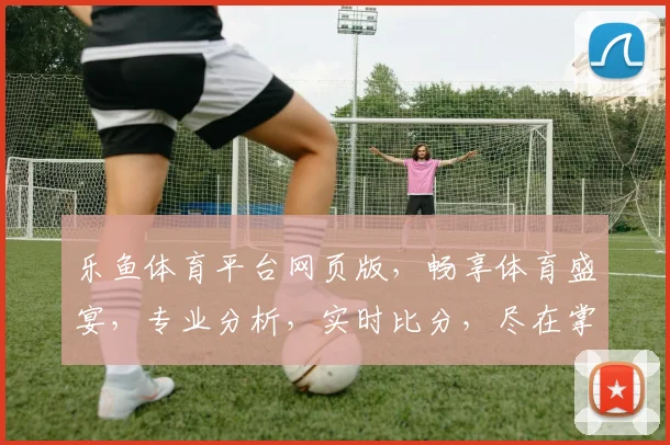 乐鱼体育平台网页版，畅享体育盛宴，专业分析，实时比分，尽在掌握，体验非凡