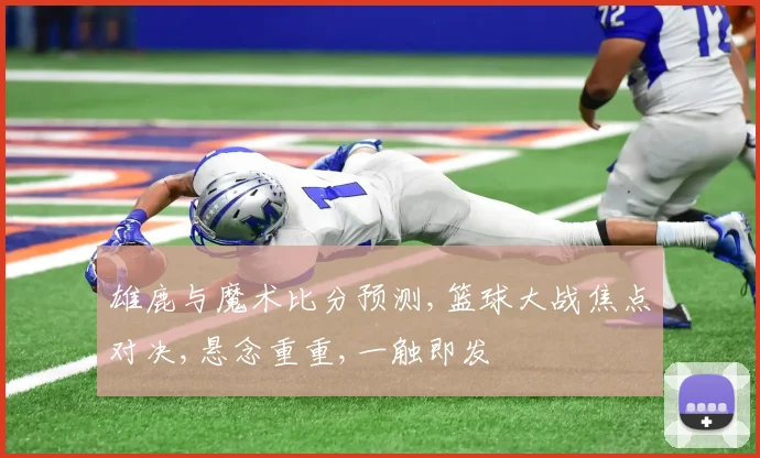 雄鹿与魔术比分预测,篮球大战焦点对决,悬念重重,一触即发