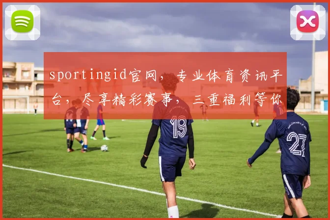 sportingid官网，专业体育资讯平台，尽享精彩赛事，三重福利等你来