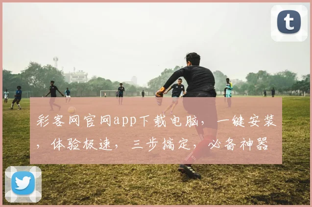 彩客网官网app下载电脑，一键安装，体验极速，三步搞定，必备神器，轻松享受