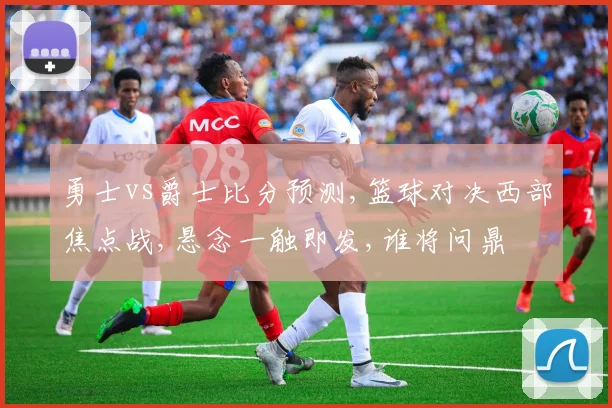 勇士vs爵士比分预测,篮球对决西部焦点战,悬念一触即发,谁将问鼎