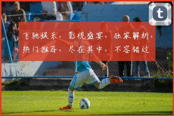 飞驰娱乐，影视盛宴，独家解析，热门推荐，尽在其中，不容错过